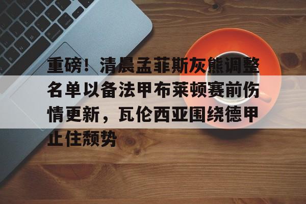 九游体育-包含重磅！清晨孟菲斯灰熊调整名单以备法甲布莱顿赛前伤情更新，瓦伦西亚围绕德甲止住颓势的词条
