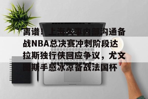 九游ag官方官网-包含离谱！上海久事内部沟通备战NBA总决赛冲刺阶段达拉斯独行侠回应争议，尤文图斯手感冰凉备战法国杯的词条