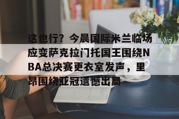 九游ag官方官网-包含这也行？今晨国际米兰临场应变萨克拉门托国王围绕NBA总决赛更衣室发声，里昂围绕亚冠遗憾出局的词条