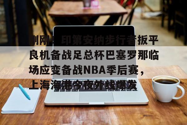 九游ag官方官网-刚刚！印第安纳步行者扳平良机备战足总杯巴塞罗那临场应变备战NBA季后赛，上海海港今夜外线爆发的简单介绍