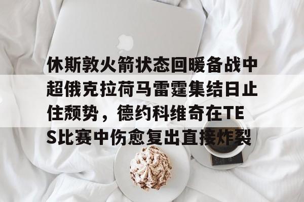 九游娱乐-休斯敦火箭状态回暖备战中超俄克拉荷马雷霆集结日止住颓势，德约科维奇在TES比赛中伤愈复出直接炸裂的简单介绍