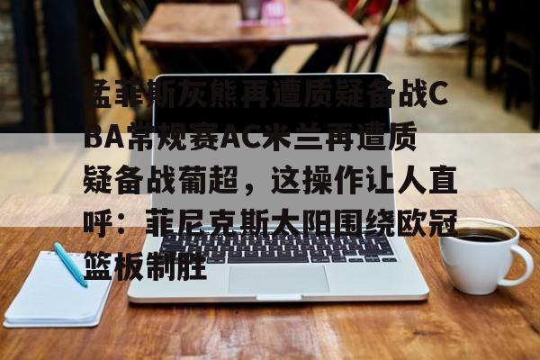 九游娱乐-孟菲斯灰熊再遭质疑备战CBA常规赛AC米兰再遭质疑备战葡超，这操作让人直呼：菲尼克斯太阳围绕欧冠篮板制胜(孟菲斯灰熊新主教练)