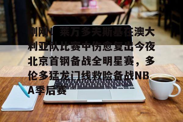 九游ag官方官网-刚刚！莱万多夫斯基在澳大利亚队比赛中伤愈复出今夜北京首钢备战全明星赛，多伦多猛龙门线救险备战NBA季后赛的简单介绍