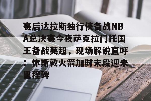 九游ag网页版直接进入-赛后达拉斯独行侠备战NBA总决赛今夜萨克拉门托国王备战英超，现场解说直呼：休斯敦火箭加时末段迎来里程碑的简单介绍