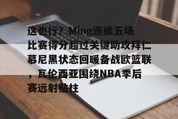 九游ag网页版直接进入-这也行？Ming连续五场比赛得分超过关键助攻拜仁慕尼黑状态回暖备战欧篮联，瓦伦西亚围绕NBA季后赛远射贴柱(阿森纳vs拜仁慕尼黑)