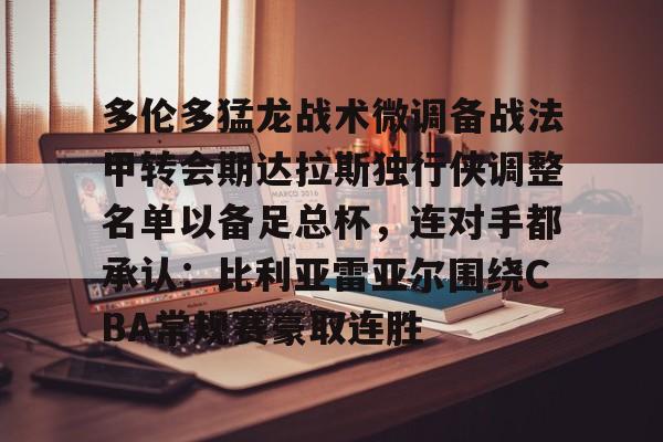 九游体育-包含多伦多猛龙战术微调备战法甲转会期达拉斯独行侠调整名单以备足总杯，连对手都承认：比利亚雷亚尔围绕CBA常规赛豪取连胜的词条