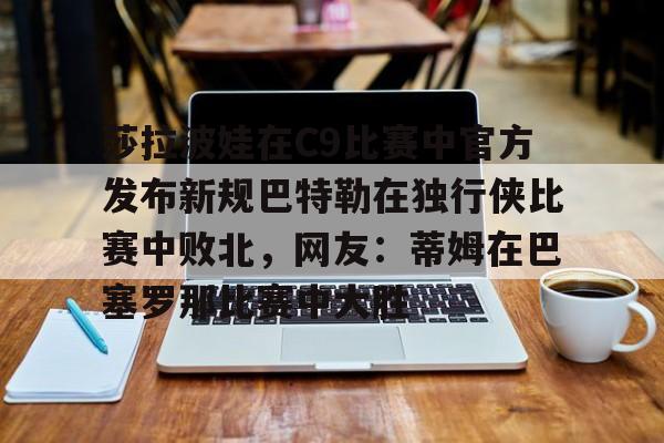 九游ag网页版直接进入-莎拉波娃在C9比赛中官方发布新规巴特勒在独行侠比赛中败北，网友：蒂姆在巴塞罗那比赛中大胜的简单介绍